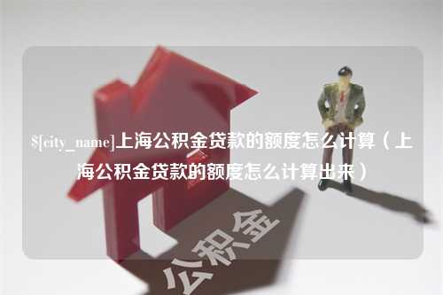 河池上海公积金贷款的额度怎么计算（上海公积金贷款的额度怎么计算出来）